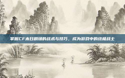 掌握CF末日剧场的战术与技巧，成为游戏中的终极战士