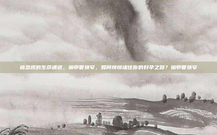 被忽视的生命通道，输卵管狭窄，如何悄悄堵住你的好孕之路？输卵管狭窄