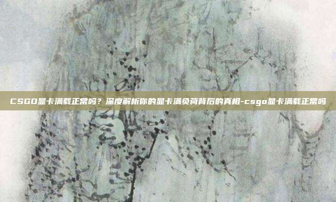 CSGO显卡满载正常吗？深度解析你的显卡满负荷背后的真相-csgo显卡满载正常吗