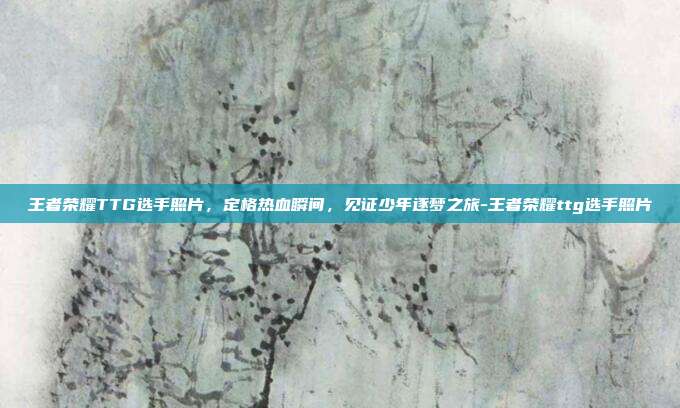 王者荣耀TTG选手照片,定格热血瞬间,见证少年逐梦之旅-王者荣耀ttg选手照片