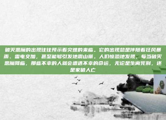 破灭恶魔的出现往往预示着灾难的来临。它的出现总是伴随着狂风暴雨、雷电交加，甚至能够引发地震山崩。人们惊恐地发现，每当破灭恶魔降临，那些不幸的人就会遭遇不幸的命运，无论是生离死别，还是家破人亡