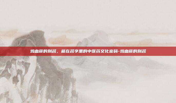 鸡血藤的别名，藏在名字里的中医药文化密码-鸡血藤的别名