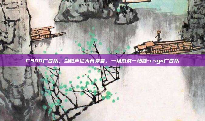CSGO广告队,当枪声沦为背景音,一场游戏一场播-csgo广告队