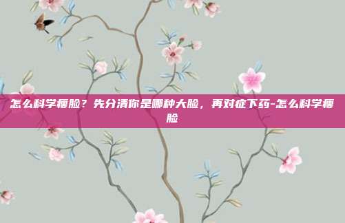 怎么科学瘦脸？先分清你是哪种大脸，再对症下药-怎么科学瘦脸
