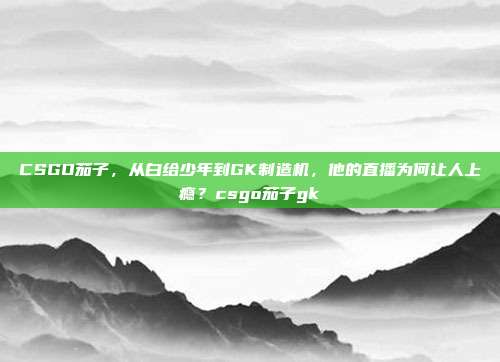 CSGO茄子,从白给少年到GK制造机,他的直播为何让人上瘾?csgo茄子gk