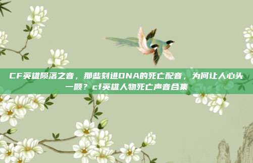 CF英雄陨落之音，那些刻进DNA的死亡配音，为何让人心头一颤？cf英雄人物死亡声音合集