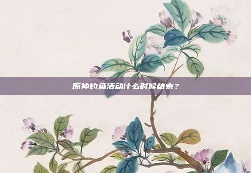 原神钓鱼活动什么时候结束?