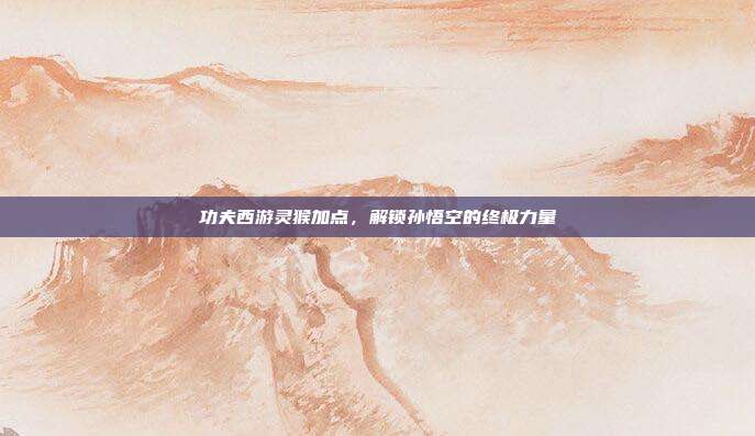 功夫西游灵猴加点，解锁孙悟空的终极力量