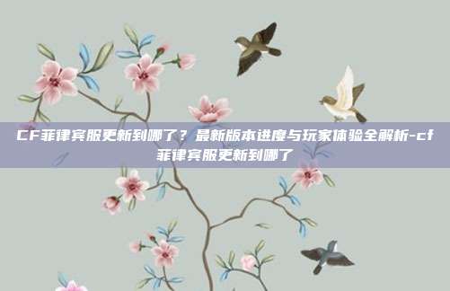 CF菲律宾服更新到哪了？最新版本进度与玩家体验全解析-cf菲律宾服更新到哪了