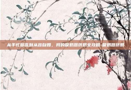 从手忙脚乱到从容自如，我的吸奶器挤奶全攻略-吸奶器挤奶