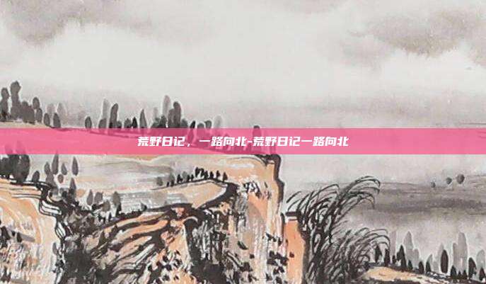 荒野日记，一路向北-荒野日记一路向北
