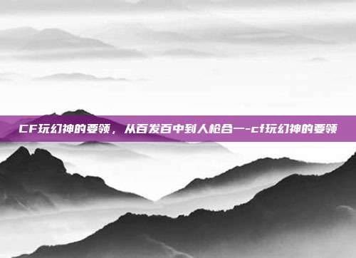 CF玩幻神的要领,从百发百中到人枪合一-cf玩幻神的要领