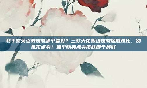 和平精英点券皮肤哪个最好?三款天花板级皮肤深度对比,别乱花点券!和平精英点券皮肤哪个最好