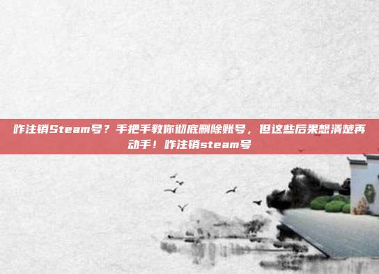 咋注销Steam号?手把手教你彻底删除账号,但这些后果想清楚再动手!咋注销steam号