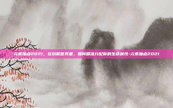 元素加点2021，在纷繁世界里，如何精准分配你的生命属性-元素加点2021