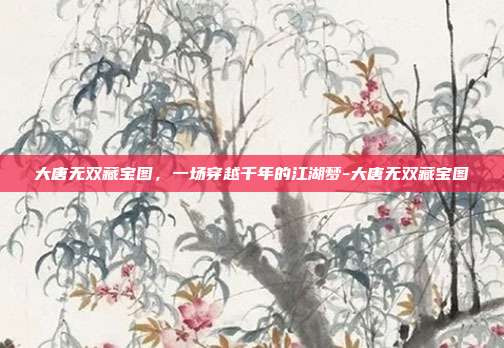 大唐无双藏宝图,一场穿越千年的江湖梦-大唐无双藏宝图