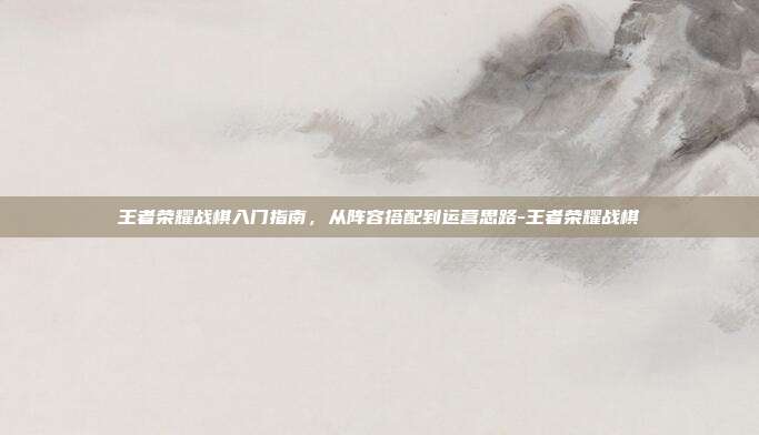 王者荣耀战棋入门指南,从阵容搭配到运营思路-王者荣耀战棋