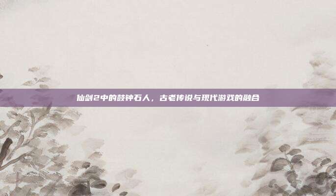 仙剑2中的鼓钟石人，古老传说与现代游戏的融合