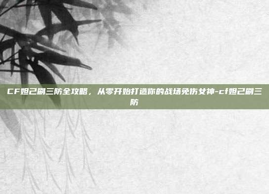 CF妲己刷三防全攻略，从零开始打造你的战场免伤女神-cf妲己刷三防