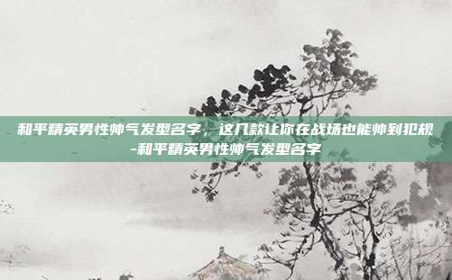 和平精英男性帅气发型名字，这几款让你在战场也能帅到犯规-和平精英男性帅气发型名字