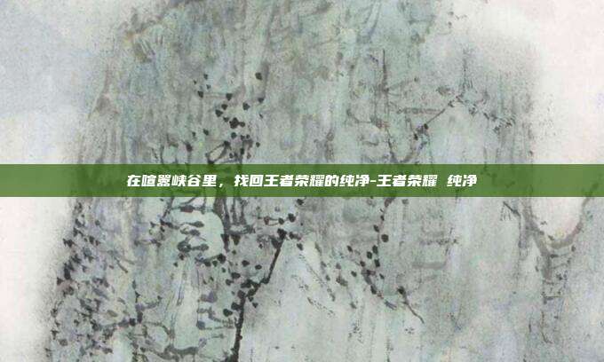 在喧嚣峡谷里，找回王者荣耀的纯净-王者荣耀 纯净