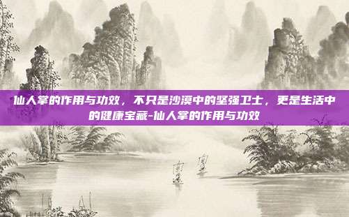 仙人掌的作用与功效，不只是沙漠中的坚强卫士，更是生活中的健康宝藏-仙人掌的作用与功效