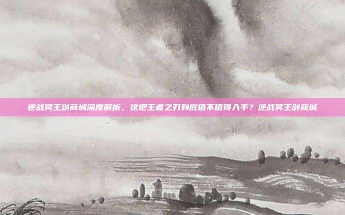 逆战冥王剑商城深度解析,这把王者之刃到底值不值得入手?逆战冥王剑商城