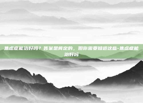 焦虑症能治好吗?答案是肯定的,但你需要知道这些-焦虑症能治好吗