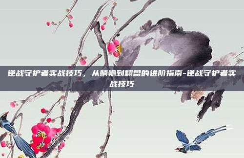 逆战守护者实战技巧,从躺输到翻盘的进阶指南-逆战守护者实战技巧