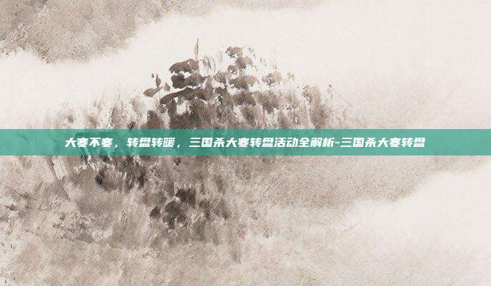 大寒不寒,转盘转暖,三国杀大寒转盘活动全解析-三国杀大寒转盘