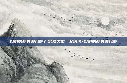 妇科病都有哪几种?常见类型一文说清-妇科病都有哪几种