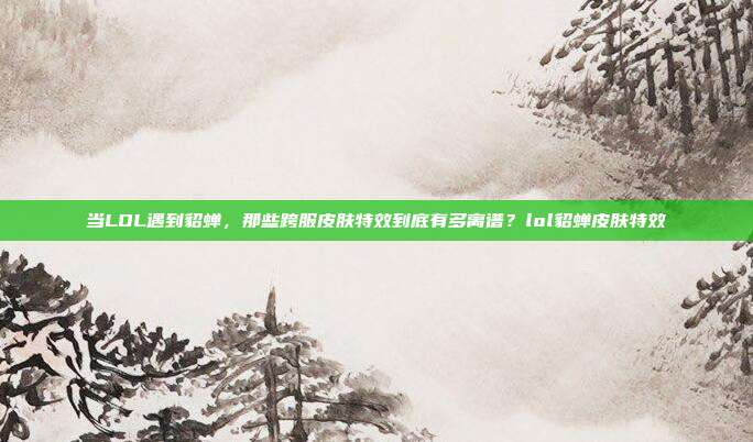 当LOL遇到貂蝉,那些跨服皮肤特效到底有多离谱?lol貂蝉皮肤特效