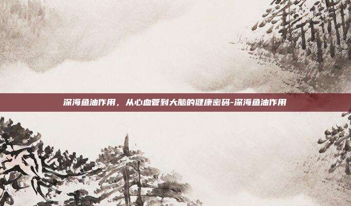 深海鱼油作用,从心血管到大脑的健康密码-深海鱼油作用