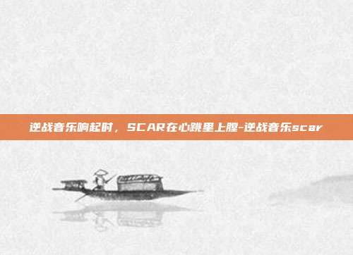 逆战音乐响起时，SCAR在心跳里上膛-逆战音乐scar