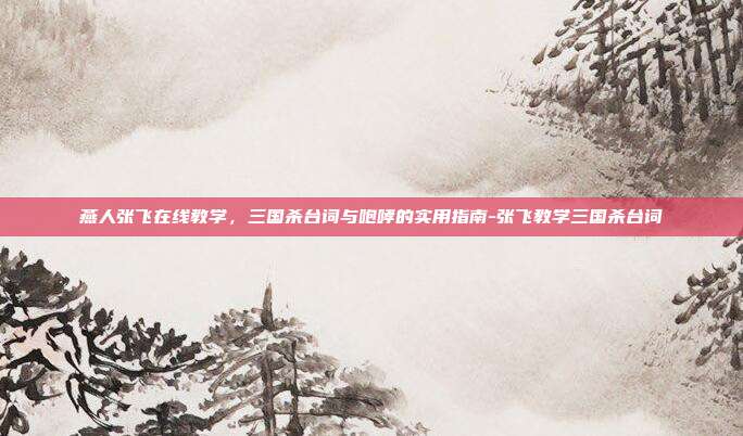 燕人张飞在线教学,三国杀台词与咆哮的实用指南-张飞教学三国杀台词
