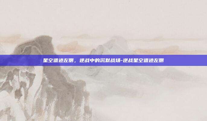星空遗迹左侧,逆战中的沉默战场-逆战星空遗迹左侧