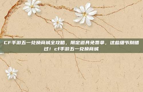 CF手游五一兑换商城全攻略，限定道具免费拿，这些细节别错过！cf手游五一兑换商城