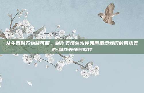 从斗图到万物皆可萌,制作表情包软件如何重塑我们的网络表达-制作表情包软件