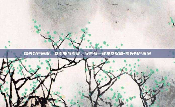 福兴妇产医院，以专业与温暖，守护每一程生命绽放-福兴妇产医院
