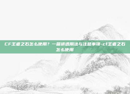 CF王者之石怎么使用？一篇讲透用法与注意事项-cf王者之石怎么使用