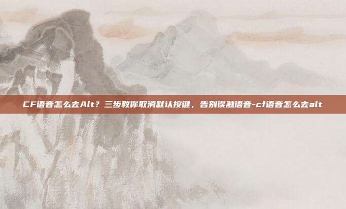 CF语音怎么去Alt?三步教你取消默认按键,告别误触语音-cf语音怎么去alt