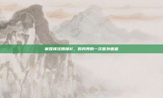 谢霆锋沈腾撞衫，时尚界的一次意外邂逅