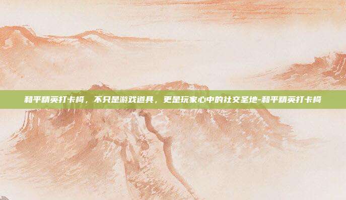 和平精英打卡椅,不只是游戏道具,更是玩家心中的社交圣地-和平精英打卡椅