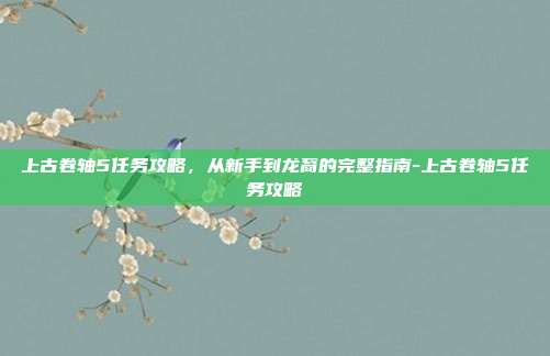 上古卷轴5任务攻略,从新手到龙裔的完整指南-上古卷轴5任务攻略