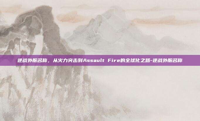 逆战外服名称，从火力突击到Assault Fire的全球化之路-逆战外服名称