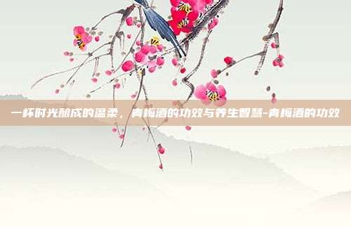 一杯时光酿成的温柔，青梅酒的功效与养生智慧-青梅酒的功效