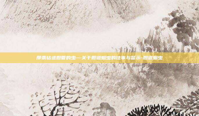 那条钻进胆管的虫—关于胆道蛔虫的往事与警示-胆道蛔虫