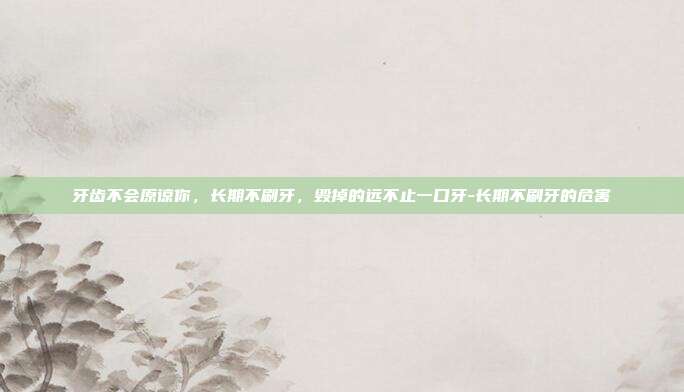 牙齿不会原谅你，长期不刷牙，毁掉的远不止一口牙-长期不刷牙的危害