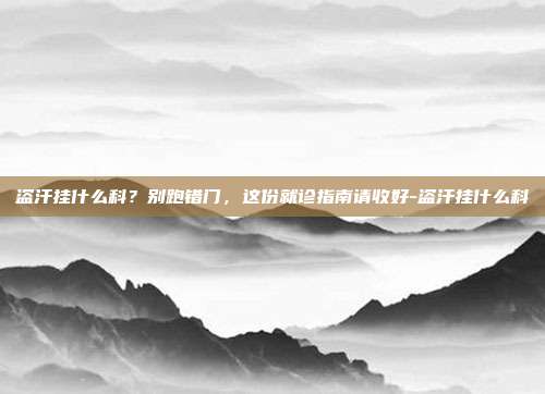 盗汗挂什么科？别跑错门，这份就诊指南请收好-盗汗挂什么科