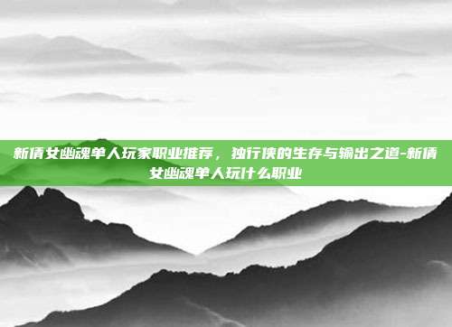 新倩女幽魂单人玩家职业推荐，独行侠的生存与输出之道-新倩女幽魂单人玩什么职业
